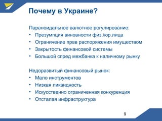9
Почему в Украине?
Параноидальное валютное регулирование:
• Презумпция виновности физ./юр.лица
• Ограничение прав распоряжения имуществом
• Закрытость финансовой системы
• Большой спред межбанка к наличному рынку
Недоразвитый финансовый рынок:
• Мало инструментов
• Низкая ликвидность
• Искусственно ограниченная конкуренция
• Отсталая инфраструктура
 