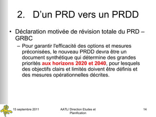 2. D’un PRD vers un PRDD Déclaration motivée de révision totale du PRD – GRBC Pour garantir l'efficacité des options et mesures préconisées, le nouveau PRDD devra être un document synthétique qui détermine des grandes priorités  aux horizons 2020 et 2040 , pour lesquels des objectifs clairs et limités doivent être définis et des mesures opérationnelles décrites. 