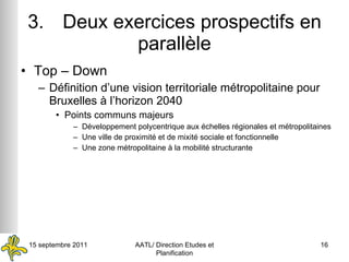3. Deux exercices prospectifs en parallèle Top – Down Définition d’une vision territoriale métropolitaine pour Bruxelles à l’horizon 2040 Points communs majeurs Développement polycentrique aux échelles régionales et métropolitaines Une ville de proximité et de mixité sociale et fonctionnelle Une zone métropolitaine à la mobilité structurante 