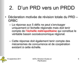 2. D’un PRD vers un PRDD Déclaration motivée de révision totale du PRD – GRBC La réponse aux 5 défis ne peut s’envisager uniquement à l’échelle régionale mais doit tenir compte de  l’échelle métropolitaine  qui constitue le véritable bassin socioéconomique régional. Cette réponse doit également tenir compte des mécanismes de concurrence et de coopération existant à cette échelle. 