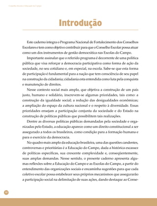 10
Conselho Escolar e Educação do Campo
Introdução
Este caderno integra o Programa Nacional de Fortalecimento dos Conselhos
EscolaresetemcomoobjetivocontribuirparaqueoConselhoEscolarpossaatuar
como um dos instrumentos de gestão democrática nas Escolas do Campo.
Importante assinalar que o referido programa é decorrente de uma política
pública que visa reforçar a democracia participativa como forma de ação da
sociedade, no seu cotidiano e, em especial, na escola. Sabe-se que esta forma
de participação é fundamental para a nação que tem consciência de seu papel
na construção da cidadania; cidadania esta entendida como luta pela conquista
e manutenção de direitos.
Nesse contexto social mais amplo, que objetiva a construção de um país
justo, humano e solidário, inscrevem-se algumas prioridades, tais como: a
construção da igualdade social; a redução das desigualdades econômicas;
a ampliação do espaço da cultura nacional e o respeito à diversidade. Essas
prioridades ensejam a participação conjunta da sociedade e do Estado na
construção de políticas públicas que possibilitem tais realizações.
Dentre as diversas políticas públicas demandadas pela sociedade e orga-
nizadas pelo Estado, a educação aparece como um direito constitucional a ser
assegurado a todos os brasileiros, como condição para a formação humana e
para o exercício da democracia.
No quadro mais amplo da educação brasileira, uma das questões candentes,
controversas e prioritárias é a Educação do Campo, dada a histórica escassez
de políticas especíﬁcas, sua crescente complexidade e, conseqüentemente,
suas amplas demandas. Nesse sentido, o presente caderno apresenta algu-
mas reﬂexões sobre a Educação do Campo e as Escolas do Campo, a partir do
entendimento das organizações sociais e encaminha sugestões para que cada
coletivo escolar possa estabelecer seus próprios mecanismos que assegurarão
a participação social na delimitação de suas ações, dando destaque ao Conse-
 
