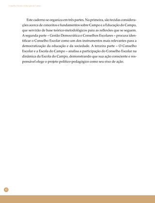 12
Conselho Escolar e Educação do Campo
Este caderno se organiza em três partes. Na primeira, são tecidas considera-
ções acerca de conceitos e fundamentos sobre Campo e a Educação do Campo,
que servirão de base teórico-metodológicos para as reﬂexões que se seguem.
A segunda parte – Gestão Democrática e Conselhos Escolares – procura iden-
tiﬁcar o Conselho Escolar como um dos instrumentos mais relevantes para a
democratização da educação e da sociedade. A terceira parte – O Conselho
Escolar e a Escola do Campo – analisa a participação do Conselho Escolar na
dinâmica da Escola do Campo, demonstrando que sua ação consciente e res-
ponsável elege o projeto político-pedagógico como seu eixo de ação.
 