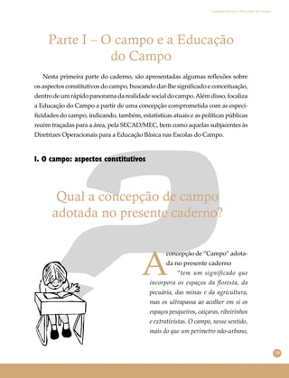 13
Conselho Escolar e Educação do Campo
Parte I – O campo e a Educação
do Campo
1. O campo: aspectos constitutivos
Qual a concepção de campo
adotada no presente caderno?
Nesta primeira parte do caderno, são apresentadas algumas reﬂexões sobre
os aspectos constitutivos do campo, buscando dar-lhe signiﬁcado e conceituação,
dentrodeumrápidopanoramadarealidadesocialdocampo.Alémdisso,focaliza
a Educação do Campo a partir de uma concepção comprometida com as especi-
ﬁcidades do campo, indicando, também, estatísticas atuais e as políticas públicas
recém traçadas para a área, pela SECAD/MEC, bem como aquelas subjacentes às
Diretrizes Operacionais para a Educação Básica nas Escolas do Campo.
A
concepção de “Campo” adota-
da no presente caderno
“tem um significado que
incorpora os espaços da floresta, da
pecuária, das minas e da agricultura,
mas os ultrapassa ao acolher em si os
espaços pesqueiros, caiçaras, ribeirinhos
e extrativistas. O campo, nesse sentido,
mais do que um perímetro não-urbano,
 