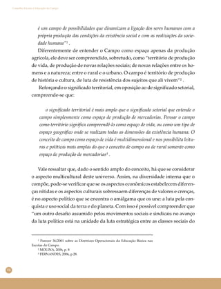 14
Conselho Escolar e Educação do Campo
é um campo de possibilidades que dinamizam a ligação dos seres humanos com a
própria produção das condições da existência social e com as realizações da socie-
dade humana”¹ .
Diferentemente de entender o Campo como espaço apenas da produção
agrícola, ele deve ser compreendido, sobretudo, como “território de produção
de vida, de produção de novas relações sociais; de novas relações entre os ho-
mens e a natureza; entre o rural e o urbano. O campo é território de produção
de história e cultura, de luta de resistência dos sujeitos que ali vivem”² .
Reforçando o signiﬁcado territorial, em oposição ao de signiﬁcado setorial,
compreende-se que:
o signiﬁcado territorial é mais amplo que o signiﬁcado setorial que entende o
campo simplesmente como espaço de produção de mercadorias. Pensar o campo
como território signiﬁca compreendê-lo como espaço de vida, ou como um tipo de
espaço geográﬁco onde se realizam todas as dimensões da existência humana. O
conceito de campo como espaço de vida é multidimensional e nos possibilita leitu-
ras e políticas mais amplas do que o conceito de campo ou de rural somente como
espaço de produção de mercadorias³ .
Vale ressaltar que, dado o sentido amplo do conceito, há que se considerar
o aspecto multicultural deste universo. Assim, na diversidade interna que o
compõe, pode-se veriﬁcar que se os aspectos econômicos estabelecem diferen-
ças nítidas e os aspectos culturais sobressaem diferenças de valores e crenças,
é no aspecto político que se encontra o amálgama que os une: a luta pela con-
quista e uso social da terra e do planeta. Com isso é possível compreender que
“um outro desaﬁo assumido pelos movimentos sociais e sindicais no avanço
da luta política está na unidade da luta estratégica entre as classes sociais do
¹ Parecer 36/2001 sobre as Diretrizes Operacionais da Educação Básica nas
Escolas do Campo.
² MOLINA, 2006, p. 8
³ FERNANDES, 2006, p.28.
 