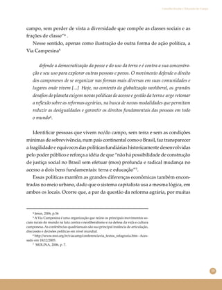 15
Conselho Escolar e Educação do Campo
campo, sem perder de vista a diversidade que compõe as classes sociais e as
frações de classe”⁴ .
Nesse sentido, apenas como ilustração de outra forma de ação política, a
Via Campesina⁵
defende a democratização da posse e do uso da terra e é contra a sua concentra-
ção e seu uso para explorar outras pessoas e povos. O movimento defende o direito
dos camponeses de se organizar nas formas mais diversas em suas comunidades e
lugares onde vivem [...] Hoje, no contexto da globalização neoliberal, os grandes
desaﬁos do planeta exigem novas políticas de acesso e gestão da terra e urge retomar
a reﬂexão sobre as reformas agrárias, na busca de novas modalidades que permitam
reduzir as desigualdades e garantir os direitos fundamentais das pessoas em todo
o mundo⁶.
Identiﬁcar pessoas que vivem no/do campo, sem terra e sem as condições
mínimas de sobrevivência, num país continental como o Brasil, faz transparecer
a fragilidade e equívocos das políticas fundiárias historicamente desenvolvidas
pelo poder público e reforça a idéia de que “não há possibilidade de construção
de justiça social no Brasil sem efetuar (mos) profunda e radical mudança no
acesso a dois bens fundamentais: terra e educação”⁷.
Essas políticas mantêm as grandes diferenças econômicas também encon-
tradas no meio urbano, dado que o sistema capitalista usa a mesma lógica, em
ambos os locais. Ocorre que, a par da questão da reforma agrária, por muitas
⁴ Jesus, 2006, p.56
⁵ A Via Campesina é uma organização que reúne os principais movimentos so-
ciais rurais do mundo na luta contra o neoliberalismo e na defesa da vida e cultura
camponesa.As conferências quadrianuais são sua principal instância de articulação,
discussão e decisões políticas em nível mundial.
⁶ h�p://www.mst.org.br/viacamp/conferenciavia_textos_refagraria.htm -Aces-
sado em 18/12/2005.
⁷ MOLINA, 2006, p. 7.
 