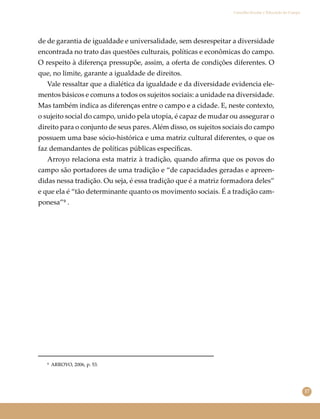 17
Conselho Escolar e Educação do Campo
de de garantia de igualdade e universalidade, sem desrespeitar a diversidade
encontrada no trato das questões culturais, políticas e econômicas do campo.
O respeito à diferença pressupõe, assim, a oferta de condições diferentes. O
que, no limite, garante a igualdade de direitos.
Vale ressaltar que a dialética da igualdade e da diversidade evidencia ele-
mentos básicos e comuns a todos os sujeitos sociais: a unidade na diversidade.
Mas também indica as diferenças entre o campo e a cidade. E, neste contexto,
o sujeito social do campo, unido pela utopia, é capaz de mudar ou assegurar o
direito para o conjunto de seus pares. Além disso, os sujeitos sociais do campo
possuem uma base sócio-histórica e uma matriz cultural diferentes, o que os
faz demandantes de políticas públicas especíﬁcas.
Arroyo relaciona esta matriz à tradição, quando aﬁrma que os povos do
campo são portadores de uma tradição e “de capacidades geradas e apreen-
didas nessa tradição. Ou seja, é essa tradição que é a matriz formadora deles”
e que ela é “tão determinante quanto os movimento sociais. É a tradição cam-
ponesa”⁹ .
⁹ ARROYO, 2006, p. 53.
 