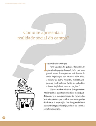18
Conselho Escolar e Educação do Campo
Como se apresenta a
realidade social do campo?
I
ncrível constatar que
“três quartos dos pobres e famintos do
planeta são população rural. Entre eles, uma
grande massa de camponeses mal dotados de
meios de produção e/ou de terra. Além disso,
a maioria do quarto restante é formada cam-
poneses condenados ao êxodo aos subúrbios
urbanos, fugindo da pobreza e da fome”.
Neste quadro adverso, é urgente tra-
balhar com as questões do direito e da igual-
dade, que têm sido promessas não cumpridas
historicamente e que evidenciam a usurpação
de diretos, a ampliação das desigualdades e
a discriminação do campo, dentro do sistema
social mais amplo.
 
