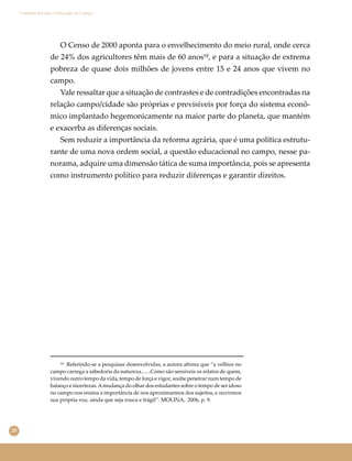 20
Conselho Escolar e Educação do Campo
¹⁰ Referindo-se a pesquisas desenvolvidas, a autora aﬁrma que “a velhice no
campo carrega a sabedoria da natureza.......Como são sensíveis os relatos de quem,
vivendo outro tempo da vida, tempo de força e vigor, soube penetrar num tempo de
balanço e incertezas.Amudança do olhar dos estudantes sobre o tempo de ser idoso
no campo nos ensina a importância de nos aproximarmos dos sujeitos, e ouvirmos
sua própria voz, ainda que seja rouca e frágil”. MOLINA, 2006, p. 9.
O Censo de 2000 aponta para o envelhecimento do meio rural, onde cerca
de 24% dos agricultores têm mais de 60 anos¹⁰, e para a situação de extrema
pobreza de quase dois milhões de jovens entre 15 e 24 anos que vivem no
campo.
Vale ressaltar que a situação de contrastes e de contradições encontradas na
relação campo/cidade são próprias e previsíveis por força do sistema econô-
mico implantado hegemonicamente na maior parte do planeta, que mantém
e exacerba as diferenças sociais.
Sem reduzir a importância da reforma agrária, que é uma política estrutu-
rante de uma nova ordem social, a questão educacional no campo, nesse pa-
norama, adquire uma dimensão tática de suma importância, pois se apresenta
como instrumento político para reduzir diferenças e garantir direitos.
 