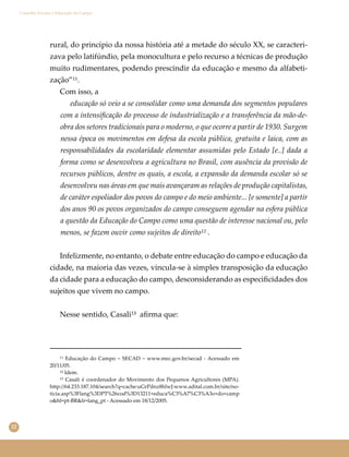 22
Conselho Escolar e Educação do Campo
rural, do princípio da nossa história até a metade do século XX, se caracteri-
zava pelo latifúndio, pela monocultura e pelo recurso a técnicas de produção
muito rudimentares, podendo prescindir da educação e mesmo da alfabeti-
zação”¹¹.
Com isso, a
educação só veio a se consolidar como uma demanda dos segmentos populares
com a intensiﬁcação do processo de industrialização e a transferência da mão-de-
obra dos setores tradicionais para o moderno, o que ocorre a partir de 1930. Surgem
nessa época os movimentos em defesa da escola pública, gratuita e laica, com as
responsabilidades da escolaridade elementar assumidas pelo Estado [e..] dada a
forma como se desenvolveu a agricultura no Brasil, com ausência da provisão de
recursos públicos, dentre os quais, a escola, a expansão da demanda escolar só se
desenvolveu nas áreas em que mais avançaram as relações de produção capitalistas,
de caráter espoliador dos povos do campo e do meio ambiente... [e somente] a partir
dos anos 90 os povos organizados do campo conseguem agendar na esfera pública
a questão da Educação do Campo como uma questão de interesse nacional ou, pelo
menos, se fazem ouvir como sujeitos de direito¹² .
Infelizmente, no entanto, o debate entre educação do campo e educação da
cidade, na maioria das vezes, vincula-se à simples transposição da educação
da cidade para a educação do campo, desconsiderando as especiﬁcidades dos
sujeitos que vivem no campo.
Nesse sentido, Casali¹³ aﬁrma que:
¹¹ Educação do Campo – SECAD – www.mec.gov.br/secad - Acessado em
20/11/05.
¹² Idem.
¹³ Casali é coordenador do Movimento dos Pequenos Agricultores (MPA).
http://64.233.187.104/search?q=cache:uGrPdnz8hlwJ:www.adital.com.br/site/no-
ticia.asp%3Flang%3DPT%26cod%3D13211+educa%C3%A7%C3%A3o+do+camp
o&hl=pt-BR&lr=lang_pt - Acessado em 18/12/2005.
 