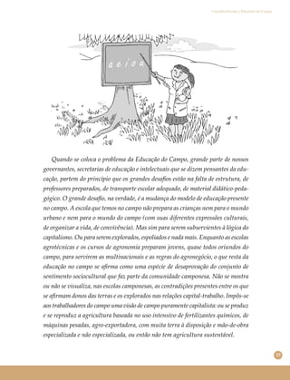 23
Conselho Escolar e Educação do Campo
Quando se coloca o problema da Educação do Campo, grande parte de nossos
governantes, secretarias de educação e intelectuais que se dizem pensantes da edu-
cação, partem do princípio que os grandes desaﬁos estão na falta de estrutura, de
professores preparados, de transporte escolar adequado, de material didático-peda-
gógico. O grande desaﬁo, na verdade, é a mudança do modelo de educação presente
no campo. A escola que temos no campo não prepara as crianças nem para o mundo
urbano e nem para o mundo do campo (com suas diferentes expressões culturais,
de organizar a vida, de convivência). Mas sim para serem subservientes à lógica do
capitalismo. Ou para serem explorados, espoliados e nada mais. Enquanto as escolas
agrotécnicas e os cursos de agronomia preparam jovens, quase todos oriundos do
campo, para servirem as multinacionais e as regras do agronegócio, o que resta da
educação no campo se aﬁrma como uma espécie de desaprovação do conjunto de
sentimento sociocultural que faz parte da comunidade camponesa. Não se mostra
ou não se visualiza, nas escolas camponesas, as contradições presentes entre os que
se aﬁrmam donos das terras e os explorados nas relações capital-trabalho. Impôs-se
aos trabalhadores do campo uma visão de campo puramente capitalista: ou se produz
e se reproduz a agricultura baseada no uso intensivo de fertilizantes químicos, de
máquinas pesadas, agro-exportadora, com muita terra à disposição e mão-de-obra
especializada e não especializada, ou então não tem agricultura sustentável.
 