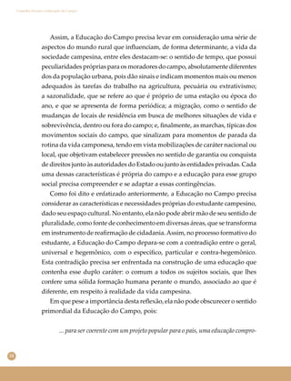 24
Conselho Escolar e Educação do Campo
Assim, a Educação do Campo precisa levar em consideração uma série de
aspectos do mundo rural que inﬂuenciam, de forma determinante, a vida da
sociedade campesina, entre eles destacam-se: o sentido de tempo, que possui
peculiaridades próprias para os moradores do campo, absolutamente diferentes
dos da população urbana, pois dão sinais e indicam momentos mais ou menos
adequados às tarefas do trabalho na agricultura, pecuária ou extrativismo;
a sazonalidade, que se refere ao que é próprio de uma estação ou época do
ano, e que se apresenta de forma periódica; a migração, como o sentido de
mudanças de locais de residência em busca de melhores situações de vida e
sobrevivência, dentro ou fora do campo; e, ﬁnalmente, as marchas, típicas dos
movimentos sociais do campo, que sinalizam para momentos de parada da
rotina da vida camponesa, tendo em vista mobilizações de caráter nacional ou
local, que objetivam estabelecer pressões no sentido de garantia ou conquista
de direitos junto às autoridades do Estado ou junto às entidades privadas. Cada
uma dessas características é própria do campo e a educação para esse grupo
social precisa compreender e se adaptar a essas contingências.
Como foi dito e enfatizado anteriormente, a Educação no Campo precisa
considerar as características e necessidades próprias do estudante campesino,
dado seu espaço cultural. No entanto, ela não pode abrir mão de seu sentido de
pluralidade, como fonte de conhecimento em diversas áreas, que se transforma
em instrumento de reaﬁrmação de cidadania.Assim, no processo formativo do
estudante, a Educação do Campo depara-se com a contradição entre o geral,
universal e hegemônico, com o especíﬁco, particular e contra-hegemônico.
Esta contradição precisa ser enfrentada na construção de uma educação que
contenha esse duplo caráter: o comum a todos os sujeitos sociais, que lhes
confere uma sólida formação humana perante o mundo, associado ao que é
diferente, em respeito à realidade da vida campesina.
Em que pese a importância desta reﬂexão, ela não pode obscurecer o sentido
primordial da Educação do Campo, pois:
... para ser coerente com um projeto popular para o país, uma educação compro-
 
