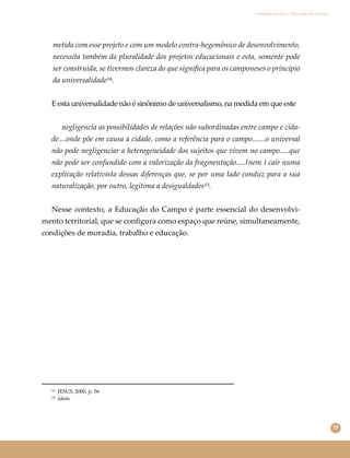 25
Conselho Escolar e Educação do Campo
metida com esse projeto e com um modelo contra-hegemônico de desenvolvimento,
necessita também da pluralidade dos projetos educacionais e esta, somente pode
ser construída, se tivermos clareza do que signiﬁca para os camponeses o princípio
da universalidade¹⁴.
E esta universalidade não é sinônimo de universalismo, na medida em que este
negligencia as possibilidades de relações não subordinadas entre campo e cida-
de....onde põe em causa a cidade, como a referência para o campo.......o universal
não pode negligenciar a heterogeneidade dos sujeitos que vivem no campo.....que
não pode ser confundido com a valorização da fragmentação.....(nem ) cair numa
explicação relativista dessas diferenças que, se por uma lado conduz para a sua
naturalização, por outro, legitima a desigualdades¹⁵.
Nesse contexto, a Educação do Campo é parte essencial do desenvolvi-
mento territorial, que se conﬁgura como espaço que reúne, simultaneamente,
condições de moradia, trabalho e educação.
¹⁴ JESUS, 2006, p. 56
¹⁵ idem
 