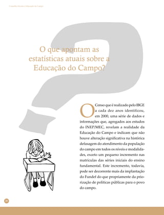 26
Conselho Escolar e Educação do Campo
O que apontam as
estatísticas atuais sobre a
Educação do Campo?
O
Censo que é realizado pelo IBGE
a cada dez anos identificou,
em 2000, uma série de dados e
informações que, agregados aos estudos
do INEP/MEC, revelam a realidade da
Educação do Campo e indicam que não
houve alteração signiﬁcativa na histórica
defasagem do atendimento da população
do campo em todos os níveis e modalida-
des, exceto um pequeno incremento nas
matrículas das séries iniciais do ensino
fundamental. Este incremento, todavia,
pode ser decorrente mais da implantação
do Fundef do que propriamente da prio-
rização de políticas públicas para o povo
do campo.
 