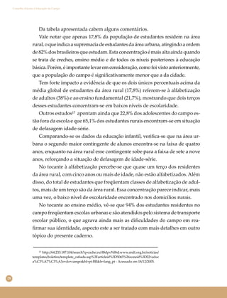 28
Conselho Escolar e Educação do Campo
Da tabela apresentada cabem alguns comentários.
Vale notar que apenas 17,8% da população de estudantes residem na área
rural,oqueindicaasupremaciadeestudantesdaáreaurbana,atingindoaordem
de 82% dos brasileiros que estudam. Esta concentração é mais alta ainda quando
se trata de creches, ensino médio e de todos os níveis posteriores à educação
básica. Porém, é importante levar em consideração, como foi visto anteriormente,
que a população do campo é signiﬁcativamente menor que a da cidade.
Tem forte impacto a evidência de que os dois únicos percentuais acima da
média global de estudantes da área rural (17,8%) referem-se à alfabetização
de adultos (38%) e ao ensino fundamental (21,7%), mostrando que dois terços
desses estudantes concentram-se em baixos níveis de escolaridade.
Outros estudos¹⁷ apontam ainda que 22,8% dos adolescentes do campo es-
tão fora da escola e que 65,1% dos estudantes rurais encontram-se em situação
de defasagem idade-série.
Comparando-se os dados da educação infantil, veriﬁca-se que na área ur-
bana o segundo maior contingente de alunos encontra-se na faixa de quatro
anos, enquanto na área rural esse contingente sobe para a faixa de sete a nove
anos, reforçando a situação de defasagem de idade-série.
No tocante à alfabetização percebe-se que quase um terço dos residentes
da área rural, com cinco anos ou mais de idade, não estão alfabetizados. Além
disso, do total de estudantes que freqüentam classes de alfabetização de adul-
tos, mais de um terço são da área rural. Essa concentração parece indicar, mais
uma vez, o baixo nível de escolaridade encontrado nos domicílios rurais.
No tocante ao ensino médio, vê-se que 94% dos estudantes residentes no
campo freqüentam escolas urbanas e são atendidos pelo sistema de transporte
escolar público, o que agrava ainda mais as diﬁculdades do campo em rea-
ﬁrmar sua identidade, aspecto este a ser tratado com mais detalhes em outro
tópico do presente caderno.
¹⁷ http://64.233.187.104/search?q=cache:zuH8dpvNf8sJ:www.andi.org.br/noticias/
templates/boletins/template_cafiada.asp%3Farticleid%3D5065%26zoneid%3D22+educ
a%C3%A7%C3%A3o+do+campo&hl=pt-BR&lr=lang_pt - Acessado em 18/12/2005.
 