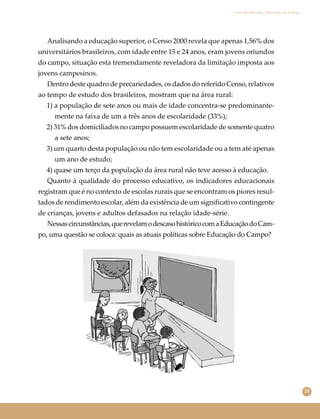 29
Conselho Escolar e Educação do Campo
Analisando a educação superior, o Censo 2000 revela que apenas 1,56% dos
universitários brasileiros, com idade entre 15 e 24 anos, eram jovens oriundos
do campo, situação esta tremendamente reveladora da limitação imposta aos
jovens campesinos.
Dentro deste quadro de precariedades, os dados do referido Censo, relativos
ao tempo de estudo dos brasileiros, mostram que na área rural:
1) a população de sete anos ou mais de idade concentra-se predominante-
mente na faixa de um a três anos de escolaridade (33%);
2) 31% dos domiciliados no campo possuem escolaridade de somente quatro
a sete anos;
3) um quarto desta população ou não tem escolaridade ou a tem até apenas
um ano de estudo;
4) quase um terço da população da área rural não teve acesso à educação.
Quanto à qualidade do processo educativo, os indicadores educacionais
registram que é no contexto de escolas rurais que se encontram os piores resul-
tados de rendimento escolar, além da existência de um signiﬁcativo contingente
de crianças, jovens e adultos defasados na relação idade-série.
Nessascircunstâncias,querevelamodescasohistóricocomaEducaçãodoCam-
po, uma questão se coloca: quais as atuais políticas sobre Educação do Campo?
 