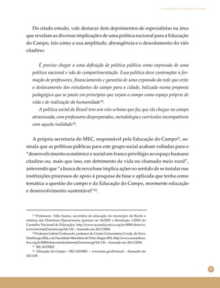 31
Conselho Escolar e Educação do Campo
Do citado estudo, vale destacar dois depoimentos de especialistas na área
que revelam as diversas implicações de uma política nacional para a Educação
do Campo, tais como a sua amplitude, abrangência e o descolamento do viés
citadino:
É preciso chegar a uma deﬁnição de política pública como expressão de uma
política nacional e não de compartimentação. Essa política deve contemplar a for-
mação de professores, ﬁnanciamento e garantia de uma expansão da rede que evite
o deslocamento dos estudantes do campo para a cidade, balizada numa proposta
pedagógica que se paute em princípios que vejam o campo como espaço próprio de
vida e de realização da humanidade¹⁹.
A política social do Brasil tem um viés urbano que faz que ela chegue no campo
atravessada, com professores despreparados, metodologia e currículos incompatíveis
com aquela realidade²⁰.
A própria secretaria do MEC, responsável pela Educação do Campo²¹, as-
sinala que as políticas públicas para este grupo social acabam voltadas para o
“desenvolvimento econômico e social em franco privilégio ao espaço humano
citadino ou, mais que isso, em detrimento da vida no chamado meio rural”,
antevendo que “a busca de nova base implica ações no sentido de se instalar nas
instituições processos de apoio à pesquisa de base e aplicada que tenha como
temática a questão do campo e da Educação do Campo, mormente educação
e desenvolvimento sustentável”²².
¹⁹ Professora Edla Soares, secretária de educação do município de Recife e
relatora das Diretrizes Operacionais (parecer no 36/2001 e Resolução 1/2002 do
Conselho Nacional de Educação). h�p://www.acaoeducativa.org.br:8080/observa-
torio/internet2/resumo.jsp?id=136 – Acessado em 26/11/2004.
²⁰ Professor Gabriel Graboswki, professor do Centro Universitário Cevale, de Novo
Hamburgo(RS),edaFaculdadeMetodistadePortoAlegre(RS).h�p://www.acaoeduca-
tiva.org.br:8080/observatorio/internet2/resumo.jsp?id=136 – Acessado em 26/11/2004.
²¹ SECAD/MEC
²² Educação do Campo – SECAD/MEC – www.mec.gov.br/secad ‒ Acessado em
20/11/05.
 