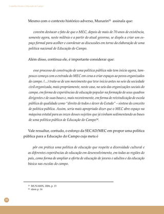 32
Conselho Escolar e Educação do Campo
Mesmo com o contexto histórico adverso, Munarin²³ assinala que:
convém destacar o fato de que o MEC, depois de mais de 70 anos de existência,
somente agora, neste milênio e a partir do atual governo, se dispôs a criar um es-
paço formal para acolher e coordenar as discussões em torno da elaboração de uma
política nacional de Educação do Campo.
Além disso, continua ele, é importante considerar que:
esse processo de construção de uma política pública não tem início agora, tam-
pouco começa com a entrada do MEC em cena a criar espaços ao povos organizados
do campo. (...) trata-se de um movimento que teve início antes no seio da sociedade
civil organizada, mais propriamente, neste caso, no seio das organizações sociais do
campo, em forma de experiências de educação popular na formação de seus quadros
dirigentes e de suas bases e, mais recentemente, em forma de reivindicação de escola
pública de qualidade como “direito de todos e dever do Estado” – síntese do conceito
de política pública. Assim, seria mais apropriado dizer que o MEC abre espaço na
máquina estatal para as vozes desses sujeitos que já vinham sedimentando as bases
de uma política pública de Educação do Campo²⁴.
Vale ressaltar, contudo, o esforço da SECAD/MEC em propor uma política
pública para a Educação do Campo cuja meta é
pôr em prática uma política de educação que respeite a diversidade cultural e
as diferentes experiências de educação em desenvolvimento, em todas as regiões do
país, como forma de ampliar a oferta de educação de jovens e adultos e da educação
básica nas escolas do campo.
²³ MUNARIN, 2006, p. 15
²⁴ idem p. 16
 