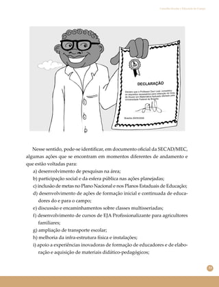 33
Conselho Escolar e Educação do Campo
Nesse sentido, pode-se identiﬁcar, em documento oﬁcial da SECAD/MEC,
algumas ações que se encontram em momentos diferentes de andamento e
que estão voltadas para:
a) desenvolvimento de pesquisas na área;
b) participação social e da esfera pública nas ações planejadas;
c) inclusão de metas no Plano Nacional e nos Planos Estaduais de Educação;
d) desenvolvimento de ações de formação inicial e continuada de educa-
dores do e para o campo;
e) discussão e encaminhamentos sobre classes multisseriadas;
f) desenvolvimento de cursos de EJA Proﬁssionalizante para agricultores
familiares;
g) ampliação de transporte escolar;
h) melhoria da infra-estrutura física e instalações;
i) apoio a experiências inovadoras de formação de educadores e de elabo-
ração e aquisição de materiais didático-pedagógicos;
 
