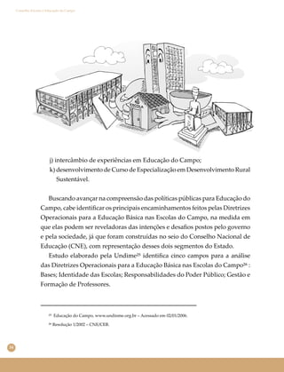 34
Conselho Escolar e Educação do Campo
j) intercâmbio de experiências em Educação do Campo;
k) desenvolvimento de Curso de Especialização em Desenvolvimento Rural
Sustentável.
Buscando avançar na compreensão das políticas públicas para Educação do
Campo, cabe identiﬁcar os principais encaminhamentos feitos pelas Diretrizes
Operacionais para a Educação Básica nas Escolas do Campo, na medida em
que elas podem ser reveladoras das intenções e desaﬁos postos pelo governo
e pela sociedade, já que foram construídas no seio do Conselho Nacional de
Educação (CNE), com representação desses dois segmentos do Estado.
Estudo elaborado pela Undime²⁵ identiﬁca cinco campos para a análise
das Diretrizes Operacionais para a Educação Básica nas Escolas do Campo²⁶ :
Bases; Identidade das Escolas; Responsabilidades do Poder Público; Gestão e
Formação de Professores.
²⁶ Resolução 1/2002 – CNE/CEB.
²⁵ Educação do Campo, www.undinme.org.br ‒ Acessado em 02/01/2006.
 