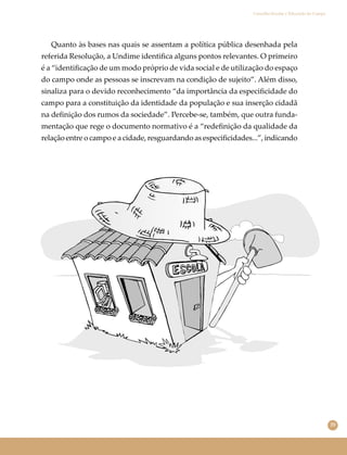 35
Conselho Escolar e Educação do Campo
Quanto às bases nas quais se assentam a política pública desenhada pela
referida Resolução, a Undime identiﬁca alguns pontos relevantes. O primeiro
é a “identiﬁcação de um modo próprio de vida social e de utilização do espaço
do campo onde as pessoas se inscrevam na condição de sujeito”. Além disso,
sinaliza para o devido reconhecimento “da importância da especiﬁcidade do
campo para a constituição da identidade da população e sua inserção cidadã
na deﬁnição dos rumos da sociedade”. Percebe-se, também, que outra funda-
mentação que rege o documento normativo é a “redeﬁnição da qualidade da
relação entre o campo e a cidade, resguardando as especiﬁcidades...”, indicando
 
