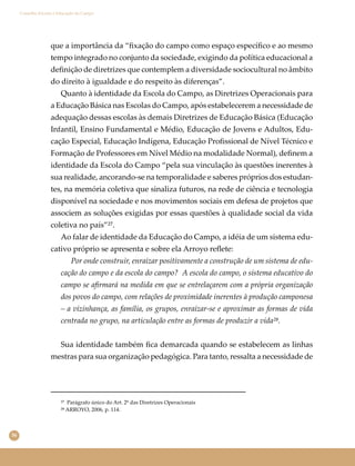 36
Conselho Escolar e Educação do Campo
que a importância da “ﬁxação do campo como espaço especíﬁco e ao mesmo
tempo integrado no conjunto da sociedade, exigindo da política educacional a
deﬁnição de diretrizes que contemplem a diversidade sociocultural no âmbito
do direito à igualdade e do respeito às diferenças”.
Quanto à identidade da Escola do Campo, as Diretrizes Operacionais para
a Educação Básica nas Escolas do Campo, após estabelecerem a necessidade de
adequação dessas escolas às demais Diretrizes de Educação Básica (Educação
Infantil, Ensino Fundamental e Médio, Educação de Jovens e Adultos, Edu-
cação Especial, Educação Indígena, Educação Proﬁssional de Nível Técnico e
Formação de Professores em Nível Médio na modalidade Normal), deﬁnem a
identidade da Escola do Campo “pela sua vinculação às questões inerentes à
sua realidade, ancorando-se na temporalidade e saberes próprios dos estudan-
tes, na memória coletiva que sinaliza futuros, na rede de ciência e tecnologia
disponível na sociedade e nos movimentos sociais em defesa de projetos que
associem as soluções exigidas por essas questões à qualidade social da vida
coletiva no país”²⁷.
Ao falar de identidade da Educação do Campo, a idéia de um sistema edu-
cativo próprio se apresenta e sobre ela Arroyo reﬂete:
Por onde construir, enraizar positivamente a construção de um sistema de edu-
cação do campo e da escola do campo? A escola do campo, o sistema educativo do
campo se aﬁrmará na medida em que se entrelaçarem com a própria organização
dos povos do campo, com relações de proximidade inerentes à produção camponesa
– a vizinhança, as família, os grupos, enraizar-se e aproximar as formas de vida
centrada no grupo, na articulação entre as formas de produzir a vida²⁸.
Sua identidade também ﬁca demarcada quando se estabelecem as linhas
mestras para sua organização pedagógica. Para tanto, ressalta a necessidade de
²⁷ Parágrafo único do Art. 2º das Diretrizes Operacionais
²⁸ ARROYO, 2006, p. 114.
 