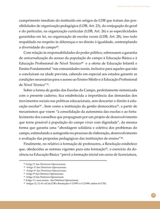 37
Conselho Escolar e Educação do Campo
cumprimento imediato do instituído em artigos da LDB que tratam das pos-
sibilidades de organização pedagógica (LDB, Art. 23), da conjugação do geral
e do particular, na organização curricular (LDB, Art. 26) e as especiﬁcidades
garantidas em lei, na organização de escolas rurais (LDB, Art. 28), isso tudo
respaldado no respeito às diferenças e no direito à igualdade, contemplando
a diversidade do campo²⁹.
Com relação às responsabilidades do poder público, sobressaem a garantia
de universalização do acesso da população do campo à Educação Básica e à
Educação Proﬁssional de Nível Técnico³⁰ e a oferta de Educação Infantil e
Ensino Fundamental “nas comunidades rurais, inclusive para aqueles que não
o concluíram na idade prevista, cabendo em especial aos estados garantir as
condições necessárias para o acesso ao Ensino Médio e à Educação Proﬁssional
de Nível Técnico”³¹.
Sobre a forma de gestão das Escolas do Campo, perfeitamente sintonizada
com o presente caderno, ﬁca estabelecida a importância das demandas dos
movimentos sociais nas políticas educacionais, sem descartar o direito à edu-
cação escolar³² , bem como a instituição da gestão democrática³³, a partir de
mecanismos que visem “à consolidação da autonomia das escolas e ao forta-
lecimento dos conselhos que propugnam por um projeto de desenvolvimento
que torne possível à população do campo viver com dignidade”, da mesma
forma que garanta uma “abordagem solidária e coletiva dos problemas do
campo, estimulando a autogestão no processo de elaboração, desenvolvimento
e avaliação das propostas pedagógicas das instituições de ensino”³⁴.
Finalmente, no relativo à formação de professores, a Resolução estabelece
que, obedecidas as normas vigentes para esta formação³⁵, o exercício da do-
cência na Educação Básica “prevê a formação inicial em curso de licenciatura,
²⁹ Artigo 5º das Diretrizes Operacionais.
³⁰ Artigo 3º das Diretrizes Operacionais.
³¹ Artigo 6º das Diretrizes Operacionais.
³² Artigo 9º das Diretrizes Operacionais.
³³ Artigo 10 das Diretrizes Operacionais.
³⁴ Artigo 11 e seus incisos - das Diretrizes Operacionais.
³⁵ Artigos 12, 13, 61 e 62 da LDB e Resoluções nº 3/1997 e nº 2/1999, ambos do CNE.
 