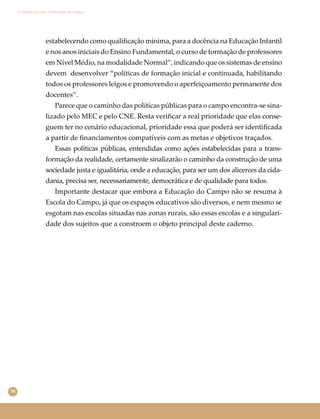 38
Conselho Escolar e Educação do Campo
estabelecendo como qualiﬁcação mínima, para a docência na Educação Infantil
e nos anos iniciais do Ensino Fundamental, o curso de formação de professores
em Nível Médio, na modalidade Normal”, indicando que os sistemas de ensino
devem desenvolver “políticas de formação inicial e continuada, habilitando
todos os professores leigos e promovendo o aperfeiçoamento permanente dos
docentes”.
Parece que o caminho das políticas públicas para o campo encontra-se sina-
lizado pelo MEC e pelo CNE. Resta veriﬁcar a real prioridade que elas conse-
guem ter no cenário educacional, prioridade essa que poderá ser identiﬁcada
a partir de ﬁnanciamentos compatíveis com as metas e objetivos traçados.
Essas políticas públicas, entendidas como ações estabelecidas para a trans-
formação da realidade, certamente sinalizarão o caminho da construção de uma
sociedade justa e igualitária, onde a educação, para ser um dos alicerces da cida-
dania, precisa ser, necessariamente, democrática e de qualidade para todos.
Importante destacar que embora a Educação do Campo não se resuma à
Escola do Campo, já que os espaços educativos são diversos, e nem mesmo se
esgotam nas escolas situadas nas zonas rurais, são essas escolas e a singulari-
dade dos sujeitos que a constroem o objeto principal deste caderno.
 