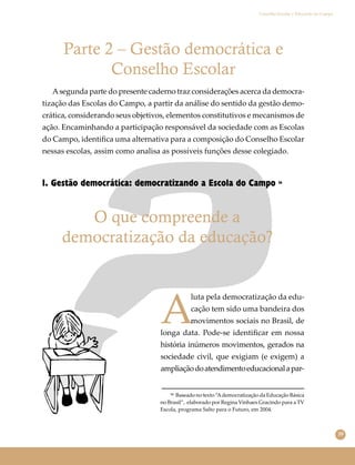 39
Conselho Escolar e Educação do Campo
O que compreende a
democratização da educação?
Parte 2 – Gestão democrática e
Conselho Escolar
Asegunda parte do presente caderno traz considerações acerca da democra-
tização das Escolas do Campo, a partir da análise do sentido da gestão demo-
crática, considerando seus objetivos, elementos constitutivos e mecanismos de
ação. Encaminhando a participação responsável da sociedade com as Escolas
do Campo, identiﬁca uma alternativa para a composição do Conselho Escolar
nessas escolas, assim como analisa as possíveis funções desse colegiado.
1. Gestão democrática: democratizando a Escola do Campo 36
A
luta pela democratização da edu-
cação tem sido uma bandeira dos
movimentos sociais no Brasil, de
longa data. Pode-se identiﬁcar em nossa
história inúmeros movimentos, gerados na
sociedade civil, que exigiam (e exigem) a
ampliaçãodoatendimentoeducacionalapar-
³⁶ Baseado no texto “Ademocratização da Educação Básica
no Brasil”, elaborado por Regina Vinhaes Gracindo para a TV
Escola, programa Salto para o Futuro, em 2004.
 
