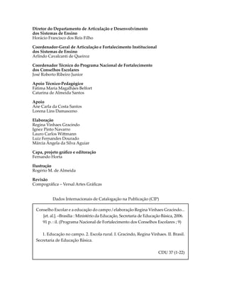 Diretor do Departamento de Articulação e Desenvolvimento
dos Sistemas de Ensino
Horácio Francisco dos Reis Filho
Coordenador-Geral de Articulação e Fortalecimento Institucional
dos Sistemas de Ensino
Arlindo Cavalcanti de Queiroz
Coordenador Técnico do Programa Nacional de Fortalecimento
dos Conselhos Escolares
José Roberto Ribeiro Junior
Apoio Técnico-Pedagógico
Fátima Maria Magalhães Belfort
Catarina de Almeida Santos
Apoio
Ane Carla da Costa Santos
Lorena Lins Damasceno
Elaboração
Regina Vinhaes Gracindo
Ignez Pinto Navarro
Lauro Carlos Wi�mann
Luiz Fernandes Dourado
Márcia Ângela da Silva Aguiar
Capa, projeto gráﬁco e editoração
Fernando Horta
Ilustração
Rogério M. de Almeida
Revisão
Compográﬁca – Versal Artes Gráﬁcas
Dados Internacionais de Catalogação na Publicação (CIP)
Conselho Escolar e a educação do campo / elaboração Regina Vinhaes Gracindo...
[et. al.]. –Brasília : Ministério da Educação, Secretaria de Educação Básica, 2006.
91 p. : il. (Programa Nacional de Fortalecimento dos Conselhos Escolares ; 9)
1. Educação no campo. 2. Escola rural. I. Gracindo, Regina Vinhaes. II. Brasil.
Secretaria de Educação Básica.
CDU 37 (1-22)
 