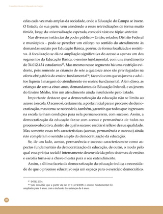 40
Conselho Escolar e Educação do Campo
celas cada vez mais amplas da sociedade, onde a Educação do Campo se insere.
O Estado, de sua parte, vem atendendo a essas reivindicações de forma muito
tímida, longe da universalização esperada, como foi visto no tópico anterior.
Nas diversas instâncias do poder público – União, estados, Distrito Federal
e municípios – pode-se perceber um esforço no sentido do atendimento às
demandas sociais por Educação Básica, porém, de forma focalizada e restriti-
va. A focalização se dá na ampliação signiﬁcativa do acesso a apenas um dos
segmentos da Educação Básica: o ensino fundamental, com um atendimento
de 34.012.434 estudantes³⁷. Mas mesmo nesse segmento há uma restrição evi-
dente, pois somente as crianças de sete a quatorze anos são privilegiadas na
oferta obrigatória do ensino fundamental³⁸, fazendo com que os jovens e adul-
tos ﬁquem à margem do atendimento no ensino fundamental. Além disso, as
crianças de zero a cinco anos, demandantes da Educação Infantil, e os jovens
do Ensino Médio, têm um atendimento ainda insuﬁciente pelo Estado.
Importante destacar que a democratização da educação não se limita ao
acesso à escola. O acesso é, certamente, a porta inicial para o processo de demo-
cratização, mas torna-se necessário, também, garantir que todos que ingressam
na escola tenham condições para nela permanecerem, com sucesso. Assim, a
democratização da educação faz-se com acesso e permanência de todos no
processo educativo, dentro do qual o sucesso escolar é reﬂexo de sua qualidade.
Mas somente essas três características (acesso, permanência e sucesso) ainda
não completam o sentido amplo da democratização da educação.
Se, de um lado, acesso, permanência e sucesso caracterizam-se como as-
pectos fundamentais da democratização da educação, de outro, o modo pelo
qual essa prática social é internamente desenvolvida pelos sistemas de ensino
e escolas torna-se a chave-mestra para o seu entendimento.
Assim, a última faceta da democratização da educação indica a necessida-
de de que o processo educativo seja um espaço para o exercício democrático.
³⁷ INEP, 2004.
³⁸ Vale ressaltar que a partir da Lei nº 11.274/2006 o ensino fundamental foi
ampliado para 9 anos, com a inclusão das crianças de 6 anos.
 