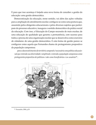 41
Conselho Escolar e Educação do Campo
E para que isso aconteça é forjada uma nova forma de conceber a gestão da
educação: uma gestão democrática.
Democratização da educação, nesse sentido, vai além das ações voltadas
para a ampliação do atendimento escolar; conﬁgura-se como uma postura que,
assumida pelos dirigentes educacionais e pelos diversos sujeitos que partici-
pam do processo educativo, inaugura o sentido democrático da prática social
da educação. Com isso, a Educação do Campo necessita de mais escolas; de
uma educação de qualidade que garanta a permanência, com sucesso para
todos; e precisa de uma organização escolar que se desenvolva como exercício
de cidadania: de uma gestão democrática. E esta forma de gestão parece se
conﬁgurar como aquela que Fernandes chama de protagonismo propositivo
da população camponesa:
para o desenvolvimento do território camponês é necessária uma política educacio-
nal que entenda sua diversidade e amplitude e entenda a população camponesa como
protagonista propositiva de políticas e não como beneﬁciários e ou usuários³⁹ .
³⁹ Fernandes, 2006, p.30
 