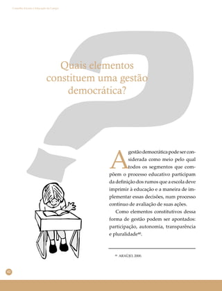 42
Conselho Escolar e Educação do Campo
Quais elementos
constituem uma gestão
democrática?
A
gestãodemocráticapodesercon-
siderada como meio pelo qual
todos os segmentos que com-
põem o processo educativo participam
da deﬁnição dos rumos que a escola deve
imprimir à educação e a maneira de im-
plementar essas decisões, num processo
contínuo de avaliação de suas ações.
Como elementos constitutivos dessa
forma de gestão podem ser apontados:
participação, autonomia, transparência
e pluralidade⁴⁰.
⁴⁰ ARAÙJO, 2000.
 