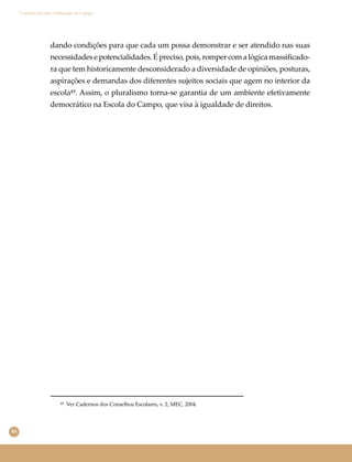 44
Conselho Escolar e Educação do Campo
dando condições para que cada um possa demonstrar e ser atendido nas suas
necessidadesepotencialidades.Épreciso,pois,rompercomalógicamassiﬁcado-
ra que tem historicamente desconsiderado a diversidade de opiniões, posturas,
aspirações e demandas dos diferentes sujeitos sociais que agem no interior da
escola⁴³. Assim, o pluralismo torna-se garantia de um ambiente efetivamente
democrático na Escola do Campo, que visa à igualdade de direitos.
⁴³ Ver Cadernos dos Conselhos Escolares, v. 2, MEC, 2004.
 