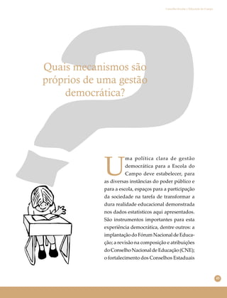 45
Conselho Escolar e Educação do Campo
Quais mecanismos são
próprios de uma gestão
democrática?
U
ma política clara de gestão
democrática para a Escola do
Campo deve estabelecer, para
as diversas instâncias do poder público e
para a escola, espaços para a participação
da sociedade na tarefa de transformar a
dura realidade educacional demonstrada
nos dados estatísticos aqui apresentados.
São instrumentos importantes para esta
experiência democrática, dentre outros: a
implantação do Fórum Nacional de Educa-
ção; a revisão na composição e atribuições
do Conselho Nacional de Educação (CNE);
o fortalecimento dos Conselhos Estaduais
 