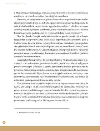 46
Conselho Escolar e Educação do Campo
e Municipais de Educação; a implantação de Conselhos Escolares em todas as
escolas e a escolha democrática dos dirigentes escolares.
Na escola, os instrumentos de gestão democrática organizam-se em instân-
cias de deliberação direta ou indireta e propiciam espaços de participação e de
criação da identidade escolar.Assim, a gestão democrática “trabalha com atores
sociais e suas relações com o ambiente, como sujeitos da construção da história
humana, gerando participação, co-responsabilidade e compromisso”⁴⁴.
Nas Escolas do Campo, esses mecanismos de gestão democrática devem
resguardar as especiﬁcidades locais. Estas especiﬁcidades apontarão para a
melhor forma de organizar os espaços democráticos participativos que podem
ser: grêmio estudantil, associação de pais e mestres, conselho de classe, Conse-
lho Escolar, dentre outros. O Conselho Escolar, em especial, poderia funcionar
como núcleo para socialização, discussão e construção de trabalhos coletivos
da escola e da comunidade.
As características próprias da Escola do Campo propiciam uma maior con-
vivência com as formas organizativas da vida produtiva, cultural, religiosa e
política do campo. Com isso, a gestão democrática inclui a possibilidade do
professor participar das reuniões comunitárias e abrigar, na escola, assembléias
gerais da comunidade. Desta forma, a escola pode se tornar um espaço para
encontros da comunidade e dos movimentos sociais como uma das formas de
estímulo à participação de todos na vida escolar.
Vale ressaltar boas experiências já vividas de organização democrática da
Escola do Campo, onde se encontram núcleos de professores responsáveis
pelas escolas, por distrito, que visam ao intercâmbio de experiências, planeja-
mento da atuação das escolas e criação de um ambiente de trabalho coletivo.
Mesmo com a ausência de iniciativas dos sistemas locais de ensino, os próprios
professores podem organizar tais espaços democráticos.
⁴⁴ Bordignon e Gracindo, 2001: 12.
 