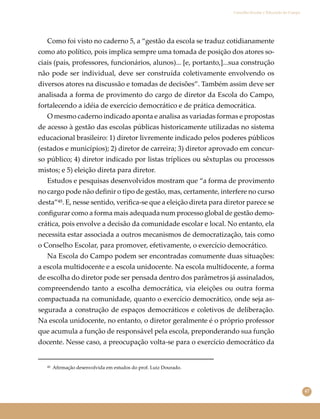 47
Conselho Escolar e Educação do Campo
Como foi visto no caderno 5, a “gestão da escola se traduz cotidianamente
como ato político, pois implica sempre uma tomada de posição dos atores so-
ciais (pais, professores, funcionários, alunos)... [e, portanto,]...sua construção
não pode ser individual, deve ser construída coletivamente envolvendo os
diversos atores na discussão e tomadas de decisões”. Também assim deve ser
analisada a forma de provimento do cargo de diretor da Escola do Campo,
fortalecendo a idéia de exercício democrático e de prática democrática.
O mesmo caderno indicado aponta e analisa as variadas formas e propostas
de acesso à gestão das escolas públicas historicamente utilizadas no sistema
educacional brasileiro: 1) diretor livremente indicado pelos poderes públicos
(estados e municípios); 2) diretor de carreira; 3) diretor aprovado em concur-
so público; 4) diretor indicado por listas tríplices ou sêxtuplas ou processos
mistos; e 5) eleição direta para diretor.
Estudos e pesquisas desenvolvidos mostram que “a forma de provimento
no cargo pode não deﬁnir o tipo de gestão, mas, certamente, interfere no curso
desta”⁴⁵. E, nesse sentido, veriﬁca-se que a eleição direta para diretor parece se
conﬁgurar como a forma mais adequada num processo global de gestão demo-
crática, pois envolve a decisão da comunidade escolar e local. No entanto, ela
necessita estar associada a outros mecanismos de democratização, tais como
o Conselho Escolar, para promover, efetivamente, o exercício democrático.
Na Escola do Campo podem ser encontradas comumente duas situações:
a escola multidocente e a escola unidocente. Na escola multidocente, a forma
de escolha do diretor pode ser pensada dentro dos parâmetros já assinalados,
compreendendo tanto a escolha democrática, via eleições ou outra forma
compactuada na comunidade, quanto o exercício democrático, onde seja as-
segurada a construção de espaços democráticos e coletivos de deliberação.
Na escola unidocente, no entanto, o diretor geralmente é o próprio professor
que acumula a função de responsável pela escola, preponderando sua função
docente. Nesse caso, a preocupação volta-se para o exercício democrático da
⁴⁵ Aﬁrmação desenvolvida em estudos do prof. Luiz Dourado.
 