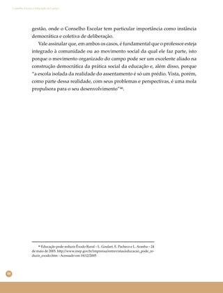 48
Conselho Escolar e Educação do Campo
gestão, onde o Conselho Escolar tem particular importância como instância
democrática e coletiva de deliberação.
Vale assinalar que, em ambos os casos, é fundamental que o professor esteja
integrado à comunidade ou ao movimento social da qual ele faz parte, isto
porque o movimento organizado do campo pode ser um excelente aliado na
construção democrática da prática social da educação e, além disso, porque
“a escola isolada da realidade do assentamento é só um prédio. Vista, porém,
como parte dessa realidade, com seus problemas e perspectivas, é uma mola
propulsora para o seu desenvolvimento”⁴⁶.
⁴⁶ Educação pode reduzir Êxodo Rural ‒ L. Goulart, E. Pacheco e L. Aranha ‒ 24
de maio de 2005. h�p://www.inep.gov.br/imprensa/entrevistas/educacao_pode_re-
duzir_exodo.htm - Acessado em 18/12/2005
 