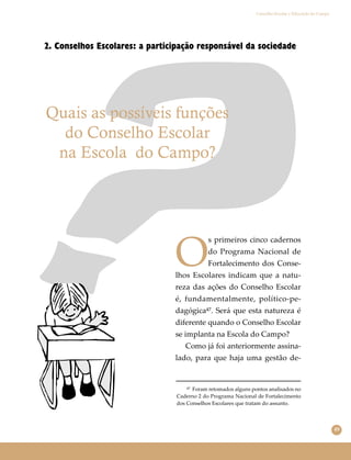 49
Conselho Escolar e Educação do Campo
2. Conselhos Escolares: a participação responsável da sociedade
Quais as possíveis funções
do Conselho Escolar
na Escola do Campo?
O
s primeiros cinco cadernos
do Programa Nacional de
Fortalecimento dos Conse-
lhos Escolares indicam que a natu-
reza das ações do Conselho Escolar
é, fundamentalmente, político-pe-
dagógica⁴⁷. Será que esta natureza é
diferente quando o Conselho Escolar
se implanta na Escola do Campo?
Como já foi anteriormente assina-
lado, para que haja uma gestão de-
⁴⁷ Foram retomados alguns pontos analisados no
Caderno 2 do Programa Nacional de Fortalecimento
dos Conselhos Escolares que tratam do assunto.
 