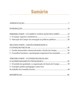 Sumário
APRESENTAÇÃO .................................................................................................. 7
INTRODUÇÃO ..................................................................................................... 10
PRIMEIRA PARTE – O CAMPO E A EDUCAÇÃO DO CAMPO ................. 13
1 - O campo: aspectos constitutivos.................................................................... 13
2 - Educação do Campo: da concepção às políticas públicas ......................... 20
SEGUNDA PARTE – GESTÃO DEMOCRÁTICA
E CONSELHO ESCOLAR ................................................................................... 39
1 - Gestão democrática: democratizando a Escola do Campo........................ 39
2 - Conselhos Escolares: a participação responsável da sociedade ............... 49
TERCEIRA PARTE – O CONSELHO ESCOLAR E
O ACOMPANHAMENTO PEDAGÓGICO ..................................................... 59
1 - O sentido de qualidade e a organização da Escola do Campo ................. 59
2 - O projeto político-pedagógico como eixo
do trabalho do Conselho Escolar ........................................................................ 68
REFERÊNCIAS ..................................................................................................... 88
 