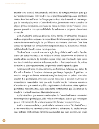 50
Conselho Escolar e Educação do Campo
mocrática na escola é fundamental a existência de espaços propícios para que
novas relações sociais entre os diversos segmentos escolares possam acontecer.
Assim, também na Escola do Campo parece importante constituir esses espa-
ços de participação, onde o Conselho Escolar, juntamente com o conselho de
classe, grêmio estudantil, associação de pais e mestres e os movimentos locais
possam garantir a co-responsabilidade de todos com a proposta educacional
da escola.
Com o Conselho Escolar, a gestão da escola passa a ser uma gestão colegiada,
onde os segmentos escolares e a comunidade local se congregam para, juntos,
construírem uma educação de qualidade e socialmente relevante. Com isso,
divide-se o poder e as conseqüentes responsabilidades, incluindo as respon-
sabilidades do Estado com a escola pública.
No desaﬁo de construir uma educação de qualidade, o Conselho Escolar,
como um parceiro de todas as atividades que se desenvolvem no interior da
escola, elege a essência do trabalho escolar como sua prioridade. Para tanto,
sua tarefa mais importante é a de acompanhar o desenvolvimento da prática
educativa e, conseqüentemente, do processo ensino-aprendizagem.
Analisada sob esse prisma, na Escola do Campo, a natureza das ações do
Conselho Escolar é fundamentalmente político-pedagógica. É política, na
medida em que estabelece as transformações desejáveis na prática educativa
escolar. E é pedagógica, pelo seu caráter educativo e porque estabelece os
mecanismos necessários para que esta transformação realmente aconteça.
Cabe destacar que o sentido político aqui desenvolvido não se refere à política
partidária, mas sim a toda ação consciente e intencional que visa manter ou
mudar a realidade nas suas diversas dimensões.
Após identiﬁcar que a natureza das ações do Conselho Escolar como estri-
tamente político-pedagógica, cabe reﬂetir sobre alguns pontos que convergem
para o entendimento do seu funcionamento, funções e competências.
A vida em comunidade, a proximidade existente entre a Escola do Campo
e sua comunidade e a necessidade de quebrar o isolamento do professor com
seus colegas proﬁssionais parecem recomendar que suas assembléias sejam
 