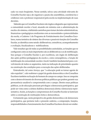 51
Conselho Escolar e Educação do Campo
cada vez mais freqüentes. Nesse sentido, talvez uma atividade relevante do
Conselho Escolar seja a de organizar a pauta das assembléias, coordená-las e
colaborar com o professor responsável pela escola na implementação de suas
decisões.
Sabendo que os Conselhos Escolares são órgãos colegiados que representam
a comunidade escolar e local, atuando em sintonia com a administração da
escola e do sistema, e deﬁnindo caminhos para tomar decisões administrativas,
ﬁnanceiras e pedagógicas condizentes com as necessidades e potencialidades
da escola, o Caderno 1 do Programa de Fortalecimento dos Conselhos Esco-
lares, numa tentativa de síntese das diversas e possíveis funções do Conselho
Escolar, as identiﬁca como sendo: deliberativas, consultivas, acompanhamento
e avaliação, ﬁscalizadoras e mobilizadoras.
Vale ressaltar que de todas as possibilidades assinaladas, as funções que se
conﬁguram como as mais importantes são as deliberativas e as de mobilização.
Isso porque o Conselho Escolar é, por excelência, um órgão de deliberação
das ações político-pedagógicas da escola e, como conseqüência, a função de
mobilização da comunidade escolar e local é também fundamental para o en-
volvimento de todos os segmentos, tanto na indicação de prioridades quanto
na construção das condições para a execução das ações deliberadas.
Entendendo, tal como Arroyo, que “a educação pode se tornar agente de
não-expulsão”, vale reaﬁrmar o papel da gestão democrática e dos Conselhos
Escolares também na ﬁxação do homem do campo no campo. Isso se conquista
com o desenvolvimento de diversas políticas públicas que podem garantir sua
permanência saudável e comprometida com o campo. Dentre essas políticas
públicas, as de educação precisam privilegiar a democracia participativa, que
pode ser vista como a síntese dialética democracia direta e democracia repre-
sentativa.Assim, as funções e compromissos do Conselho Escolar se lastreiam
sobre a construção de instituições fortes e democráticas.
Certamente que, nesta perspectiva de gestão democrática e de democracia
participativa, que permeia todo o presente caderno, a composição, funções,
responsabilidades e funcionamento dos Conselhos Escolares devem ser estabe-
 