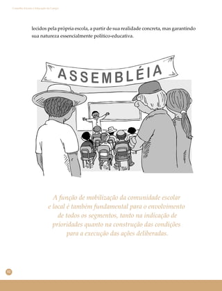 52
Conselho Escolar e Educação do Campo
lecidos pela própria escola, a partir de sua realidade concreta, mas garantindo
sua natureza essencialmente político-educativa.
A função de mobilização da comunidade escolar
e local é também fundamental para o envolvimento
de todos os segmentos, tanto na indicação de
prioridades quanto na construção das condições
para a execução das ações deliberadas.
 
