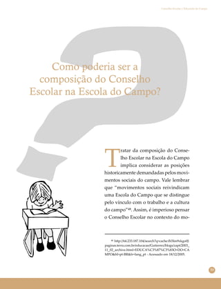 53
Conselho Escolar e Educação do Campo
Como poderia ser a
composição do Conselho
Escolar na Escola do Campo?
T
ratar da composição do Conse-
lho Escolar na Escola do Campo
implica considerar as posições
historicamente demandadas pelos movi-
mentos sociais do campo. Vale lembrar
que “movimentos sociais reivindicam
uma Escola do Campo que se distingue
pelo vínculo com o trabalho e a cultura
do campo”⁴⁸. Assim, é imperioso pensar
o Conselho Escolar no contexto do mo-
⁴⁸ h�p://64.233.187.104/search?q=cache:�5Im9xkgo0J:
paginas.terra.com.br/educacao/Gutierrez/blogs/zapt/2003_
11_02_archive.html+EDUCA%C3%87%C3%83O+DO+CA
MPO&hl=pt-BR&lr=lang_pt - Acessado em 18/12/2005.
 