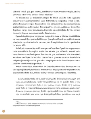 54
Conselho Escolar e Educação do Campo
vimento social, que, por sua vez, está inserido num projeto de nação, onde o
campo se situa como uma de suas dimensões.
No movimento de redemocratização do Brasil, quando cada segmento
social buscava democratizar os laços de trabalho e sua prática social, são im-
plantados diversos tipos de conselhos, com a incumbência de serem canais de
participação nas deliberações dos respectivos setores. A idéia de Conselhos
Escolares surge, nesse movimento, trazendo a possibilidade de vir a ser um
instrumento para a democratização da educação.
Quando trazidos para o segmento campesino, ouve-se falar da possibilidade
de compreendê-lo a partir da idéia dos Conselhos Operários, evidentemente
atualizada e contextualizada para um país de capitalismo tardio e periférico,
no século XXI.
Atítulo de informação, veriﬁca-se que os Conselhos Operários surgem como
uma necessidade de ampliar a ação dos soviets, que, até então, eram funda-
mentalmente comitês de greve. Perceberam que precisavam “discutir não só
salários e condições de trabalho, mas todas as questões relativas à sociedade
em geral [e assim] tiveram que achar seu próprio rumo nesse campo e tomar
decisões sobre questões políticas”⁴⁹.
Anton Pannekoek⁵⁰, referindo-se aos Conselhos Operários, descreve por que
valeapenaparticipar,numaclarademonstraçãodequeparticiparimplicatrabalho
e responsabilidade, mas, mesmo assim, é o único caminho para a liberdade.
Lutar pela liberdade, não é deixar os dirigentes decidirem em seu lugar, nem
segui-los com obediência, e poder repreendê-los de vez em quando. Bater-se pela
liberdade é participar com todos os seus meios, é pensar e decidir por si mesmo, é
tomar todas as responsabilidades enquanto pessoa entre camaradas iguais. É evi-
dente que pensar por si mesmo, decidir o que é verdadeiro e o que é justo, constitui
para o trabalhador que tem o espírito fatigado pelo labor quotidiano, uma tarefa
⁴⁹ Idem.
⁵⁰ Anton Pannekoek (1873 –1960) foi um astrônomo e teórico marxista neerlandês
e o principal teórico dos conselhos operários.
 