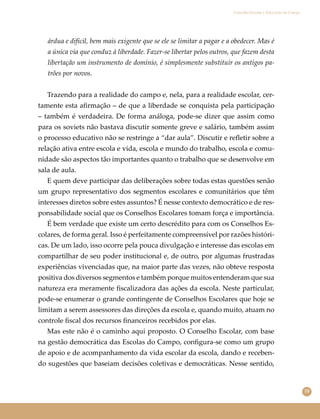55
Conselho Escolar e Educação do Campo
árdua e difícil, bem mais exigente que se ele se limitar a pagar e a obedecer. Mas é
a única via que conduz à liberdade. Fazer-se libertar pelos outros, que fazem desta
libertação um instrumento de domínio, é simplesmente substituir os antigos pa-
trões por novos.
Trazendo para a realidade do campo e, nela, para a realidade escolar, cer-
tamente esta aﬁrmação – de que a liberdade se conquista pela participação
– também é verdadeira. De forma análoga, pode-se dizer que assim como
para os soviets não bastava discutir somente greve e salário, também assim
o processo educativo não se restringe a “dar aula”. Discutir e reﬂetir sobre a
relação ativa entre escola e vida, escola e mundo do trabalho, escola e comu-
nidade são aspectos tão importantes quanto o trabalho que se desenvolve em
sala de aula.
E quem deve participar das deliberações sobre todas estas questões senão
um grupo representativo dos segmentos escolares e comunitários que têm
interesses diretos sobre estes assuntos? É nesse contexto democrático e de res-
ponsabilidade social que os Conselhos Escolares tomam força e importância.
É bem verdade que existe um certo descrédito para com os Conselhos Es-
colares, de forma geral. Isso é perfeitamente compreensível por razões históri-
cas. De um lado, isso ocorre pela pouca divulgação e interesse das escolas em
compartilhar de seu poder institucional e, de outro, por algumas frustradas
experiências vivenciadas que, na maior parte das vezes, não obteve resposta
positiva dos diversos segmentos e também porque muitos entenderam que sua
natureza era meramente ﬁscalizadora das ações da escola. Neste particular,
pode-se enumerar o grande contingente de Conselhos Escolares que hoje se
limitam a serem assessores das direções da escola e, quando muito, atuam no
controle ﬁscal dos recursos ﬁnanceiros recebidos por elas.
Mas este não é o caminho aqui proposto. O Conselho Escolar, com base
na gestão democrática das Escolas do Campo, conﬁgura-se como um grupo
de apoio e de acompanhamento da vida escolar da escola, dando e receben-
do sugestões que baseiam decisões coletivas e democráticas. Nesse sentido,
 