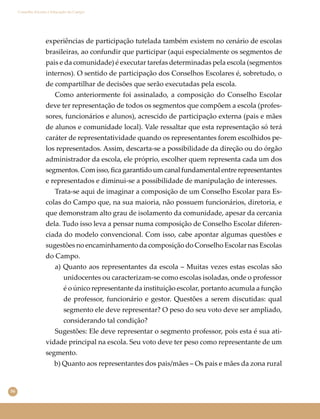 56
Conselho Escolar e Educação do Campo
experiências de participação tutelada também existem no cenário de escolas
brasileiras, ao confundir que participar (aqui especialmente os segmentos de
pais e da comunidade) é executar tarefas determinadas pela escola (segmentos
internos). O sentido de participação dos Conselhos Escolares é, sobretudo, o
de compartilhar de decisões que serão executadas pela escola.
Como anteriormente foi assinalado, a composição do Conselho Escolar
deve ter representação de todos os segmentos que compõem a escola (profes-
sores, funcionários e alunos), acrescido de participação externa (pais e mães
de alunos e comunidade local). Vale ressaltar que esta representação só terá
caráter de representatividade quando os representantes forem escolhidos pe-
los representados. Assim, descarta-se a possibilidade da direção ou do órgão
administrador da escola, ele próprio, escolher quem representa cada um dos
segmentos. Com isso, ﬁca garantido um canal fundamental entre representantes
e representados e diminui-se a possibilidade de manipulação de interesses.
Trata-se aqui de imaginar a composição de um Conselho Escolar para Es-
colas do Campo que, na sua maioria, não possuem funcionários, diretoria, e
que demonstram alto grau de isolamento da comunidade, apesar da cercania
dela. Tudo isso leva a pensar numa composição de Conselho Escolar diferen-
ciada do modelo convencional. Com isso, cabe apontar algumas questões e
sugestões no encaminhamento da composição do Conselho Escolar nas Escolas
do Campo.
a) Quanto aos representantes da escola – Muitas vezes estas escolas são
unidocentes ou caracterizam-se como escolas isoladas, onde o professor
é o único representante da instituição escolar, portanto acumula a função
de professor, funcionário e gestor. Questões a serem discutidas: qual
segmento ele deve representar? O peso do seu voto deve ser ampliado,
considerando tal condição?
Sugestões: Ele deve representar o segmento professor, pois esta é sua ati-
vidade principal na escola. Seu voto deve ter peso como representante de um
segmento.
b) Quanto aos representantes dos pais/mães – Os pais e mães da zona rural
 
