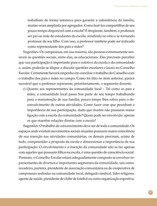 57
Conselho Escolar e Educação do Campo
trabalham de forma intensiva para garantir a subsistência da família,
muitas vezes ampliada por agregados. Como fazê-los compartilhar de seu
pouco tempo disponível com a escola? É freqüente, também, o professor
ser pai ou mãe de estudantes da escola, residindo no sítio e se tornando
professor de seu ﬁlho. Com isso, o professor também pode ser indicado
como representante dos pais e mães?
Sugestões: Os campesinos, em sua maioria, são pessoas extremamente sen-
síveis às questões sociais, entre elas, as educacionais. Eles precisam perceber
que sua participação é importante para o coletivo da escola e da comunidade
e, assim, poderão se dispor a discutir questões escolares e locais no Conselho
Escolar. Certamente haverá empenho em conciliar o trabalho do Conselho com
o trabalho dos pais e mães no campo. Como foi dito no item anterior, parece
razoável que o professor represente, prioritariamente, o segmento docente.
c) Quanto aos representantes da comunidade local – Tal como os pais e
mães, a comunidade local passa boa parte de seu tempo trabalhando
para a manutenção de sua família; pouco tempo lhes sobra para o de-
senvolvimento de outras atividades. Como fazer com que percebam a
importância de sua participação, dado que muitos não possuem maior
ligação com a escola da comunidade? Quem pode ser envolvido: apenas
os que mantêm relações diretas com a escola?
Sugestões: O trabalho de convencimento deve ser de toda a comunidade. Os
espaços onde existem movimentos sociais atuantes possuem maior consciência
de sua inserção nas atividades comunitárias, os demais precisam, acima de
tudo, compreender a proposta da escola e dimensionar a importância de sua
participação. O envolvimento e a inserção da comunidade não se faz apenas
com aqueles que possuem ﬁlhos na escola, é uma questão de consciência social.
Portanto, o Conselho Escolar estará adequadamente composto se envolver re-
presentantes de diversos e importantes segmentos da comunidade, tais como:
rezadeira, parteira, presidente de associação comunitária ou de cooperativa de
camponeses sediadas na comunidade local, delegado sindical, líder religioso,
agente de saúde, presidente de clube de futebol ou outra organização esportiva,
 