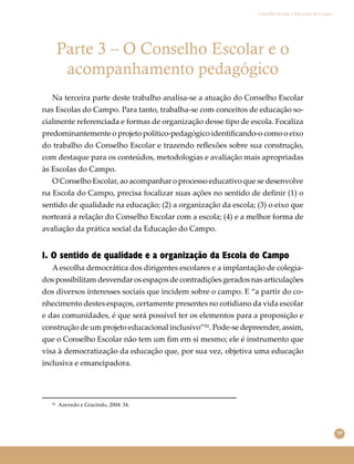 59
Conselho Escolar e Educação do Campo
Parte 3 – O Conselho Escolar e o
acompanhamento pedagógico
Na terceira parte deste trabalho analisa-se a atuação do Conselho Escolar
nas Escolas do Campo. Para tanto, trabalha-se com conceitos de educação so-
cialmente referenciada e formas de organização desse tipo de escola. Focaliza
predominantemente o projeto político-pedagógico identiﬁcando-o como o eixo
do trabalho do Conselho Escolar e trazendo reﬂexões sobre sua construção,
com destaque para os conteúdos, metodologias e avaliação mais apropriadas
às Escolas do Campo.
O Conselho Escolar, ao acompanhar o processo educativo que se desenvolve
na Escola do Campo, precisa focalizar suas ações no sentido de deﬁnir (1) o
sentido de qualidade na educação; (2) a organização da escola; (3) o eixo que
norteará a relação do Conselho Escolar com a escola; (4) e a melhor forma de
avaliação da prática social da Educação do Campo.
1. O sentido de qualidade e a organização da Escola do Campo
A escolha democrática dos dirigentes escolares e a implantação de colegia-
dos possibilitam desvendar os espaços de contradições gerados nas articulações
dos diversos interesses sociais que incidem sobre o campo. E “a partir do co-
nhecimento destes espaços, certamente presentes no cotidiano da vida escolar
e das comunidades, é que será possível ter os elementos para a proposição e
construção de um projeto educacional inclusivo”⁵¹. Pode-se depreender, assim,
que o Conselho Escolar não tem um ﬁm em si mesmo; ele é instrumento que
visa à democratização da educação que, por sua vez, objetiva uma educação
inclusiva e emancipadora.
⁵¹ Azevedo e Gracindo, 2004: 34.
 