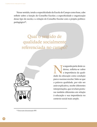 60
Conselho Escolar e Educação do Campo
Nesse sentido, tendo a especiﬁcidade da Escola de Campo como base, cabe
reﬂetir sobre a função do Conselho Escolar; a especiﬁcidade e organização
desse tipo de escola; e a relação do Conselho Escolar com o projeto político-
pedagógico⁵².
⁵² Doravante denominado PPP.
Qual o sentido de
qualidade socialmente
referenciada no campo?
N
a segunda parte deste ca-
derno, reﬂetiu-se sobre
a importância da quali-
dade da educação como condição
para o sucesso escolar. Sabe-se que
a palavra qualidade, por não ser
auto-explicativa, recebe diferentes
interpretações, que revelam postu-
ras também diferentes em relação
à educação e sua importância no
contexto social mais amplo.
 