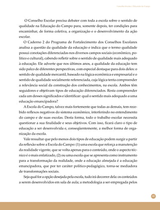 61
Conselho Escolar e Educação do Campo
O Conselho Escolar precisa debater com toda a escola sobre o sentido de
qualidade na Educação do Campo para, somente depois, ter condições para
encaminhar, de forma coletiva, a organização e o desenvolvimento da ação
escolar.
O Caderno 2 do Programa de Fortalecimento dos Conselhos Escolares
analisa a questão da qualidade da educação e indica que o termo qualidade
possui conotações diferenciadas nos diversos campos sociais (econômico, po-
lítico e cultural), cabendo reﬂetir sobre o sentido de qualidade mais adequado
à educação. Ele adverte que nos últimos anos, a qualidade da educação tem
sido palco de diferentes perspectivas, com especial destaque para dois deles: o
sentido de qualidade mercantil, baseado na lógica econômica e empresarial e o
sentido de qualidade socialmente referenciada, cuja lógica tenta compreender
a relevância social da construção dos conhecimentos, na escola. Ambos têm
seguidores e objetivam tipos de educação diferenciados. Resta compreender
cada um desses signiﬁcados e identiﬁcar: qual o sentido mais adequado a uma
educação emancipadora?
A Escola do Campo, talvez mais fortemente que todas as demais, tem rece-
bido reﬂexos negativos do sistema econômico, interferindo no entendimento
do campo e de suas escolas. Desta forma, todo o trabalho escolar necessita
questionar a sua ﬁnalidade e seus objetivos. Com isso, ﬁcará claro o tipo de
educação a ser desenvolvida e, conseqüentemente, a melhor forma de orga-
nização da escola.
Vale ressaltar que pelo menos dois tipos de educação podem surgir a partir
da reﬂexão sobre a Escola do Campo: (1) uma escola que reforça a manutenção
da realidade vigente, que se volta apenas para o conteúdo, onde o aspecto téc-
nico é o mais enfatizado, (2) ou uma escola que se apresenta como instrumento
para a transformação da realidade, onde a educação almejada é a educação
emancipadora, que por ter caráter político-pedagógico, torna-se mediadora
de transformações sociais.
Seja qual for a opção desejada pela escola, tudo irá decorrer dela: os conteúdos
a serem desenvolvidos em sala de aula; a metodologia a ser empregada pelos
 